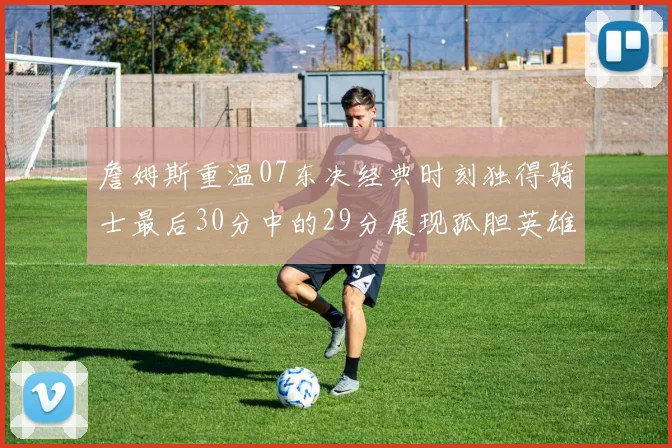 詹姆斯重温07东决经典时刻独得骑士最后30分中的29分展现孤胆英雄气概