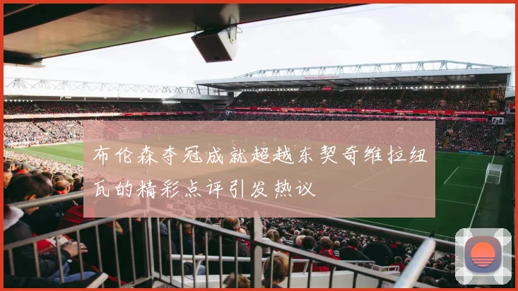 布伦森夺冠成就超越东契奇维拉纽瓦的精彩点评引发热议