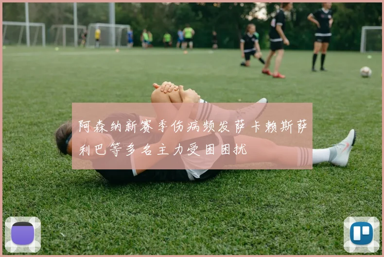阿森纳新赛季伤病频发萨卡赖斯萨利巴等多名主力受困困扰