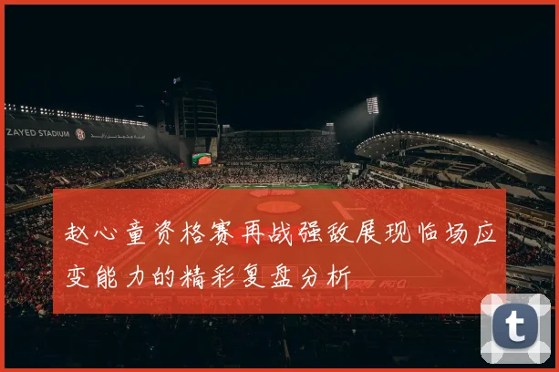 赵心童资格赛再战强敌展现临场应变能力的精彩复盘分析