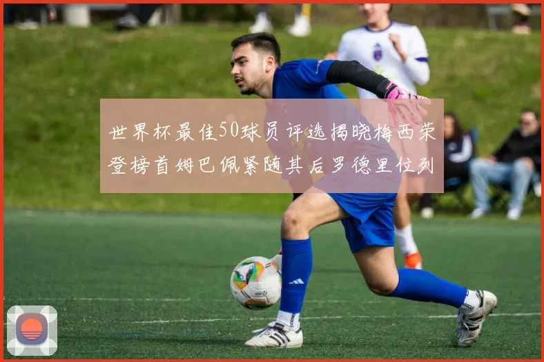 世界杯最佳50球员评选揭晓梅西荣登榜首姆巴佩紧随其后罗德里位列第三库巴西第五