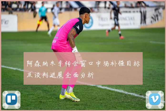 阿森纳冬季转会窗口中场补强目标及谈判进展全面分析