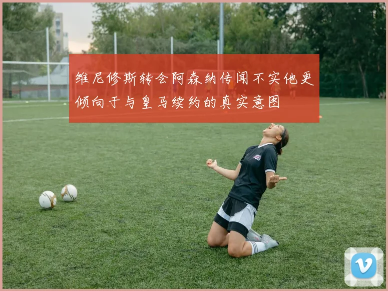 维尼修斯转会阿森纳传闻不实他更倾向于与皇马续约的真实意图
