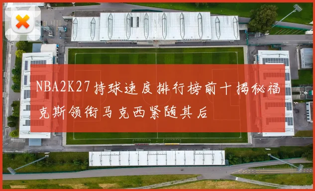 NBA2K27持球速度排行榜前十揭秘福克斯领衔马克西紧随其后