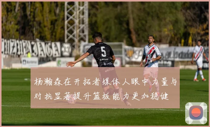 杨瀚森在开拓者媒体人眼中力量与对抗显著提升篮板能力更加稳健