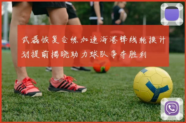武磊恢复合练加速海港锋线轮换计划提前揭晓助力球队争夺胜利
